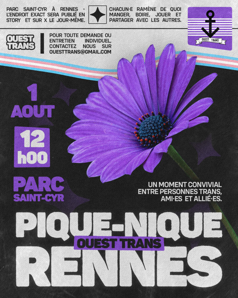 affiche du pic nic, une marguerite violette en fond., inscrit : un moment convivial entre personne trans, ami.e.s et allié.es.
EN bordereau en haut : parx saint-cyr à Rennes, l'endroit exact sera publié en story et sur X le jour même
Chacun.e ramène de quoi manger boire jouer et partager avec les autres
Pour toute demande ou entretien individuel, contactez nous sur ouesttrans[at]gmail.com
